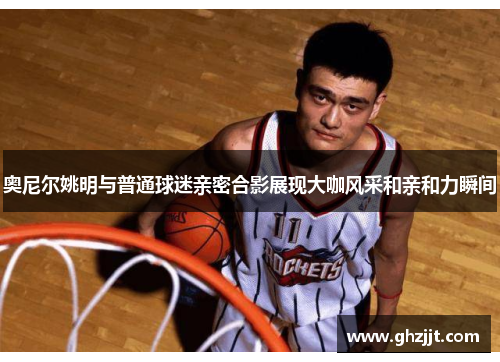 奥尼尔姚明与普通球迷亲密合影展现大咖风采和亲和力瞬间