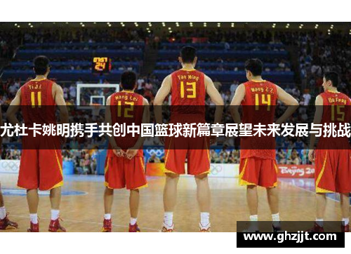 尤杜卡姚明携手共创中国篮球新篇章展望未来发展与挑战