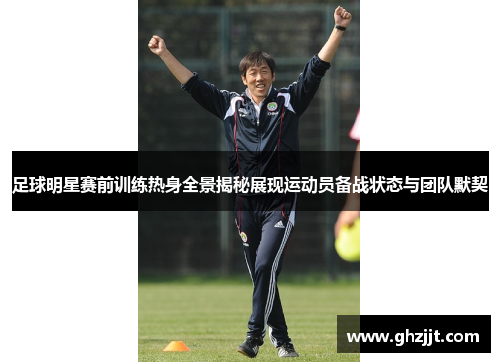 足球明星赛前训练热身全景揭秘展现运动员备战状态与团队默契