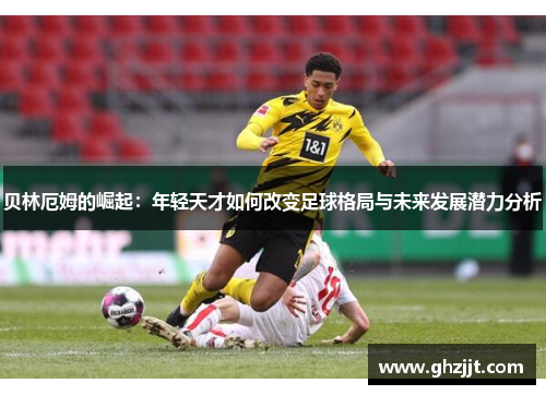 贝林厄姆的崛起：年轻天才如何改变足球格局与未来发展潜力分析